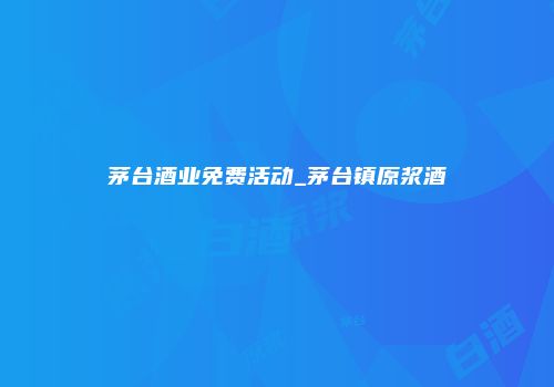 茅台酒业免费活动_茅台镇原浆酒