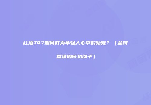 红酒747如何成为年轻人心中的新宠？（品牌营销的成功例子）