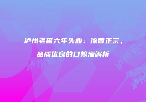 泸州老窖六年头曲：浓香正宗，品质优良的口粮酒解析
