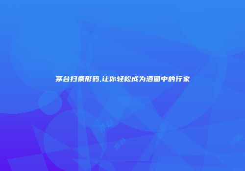 茅台扫条形码,让你轻松成为酒圈中的行家