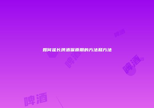 如何延长啤酒保质期的方法和方法