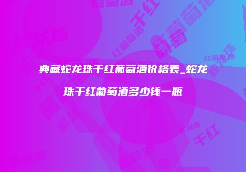 典藏蛇龙珠干红葡萄酒价格表_蛇龙珠干红葡萄酒多少钱一瓶