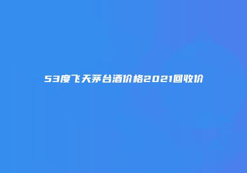 53度飞天茅台酒价格2021回收价