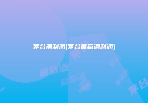 茅台酒利润(茅台葡萄酒利润)