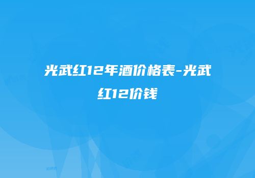 光武红12年酒价格表-光武红12价钱