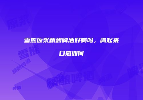 雪熊原浆精酿啤酒好喝吗，喝起来口感如何