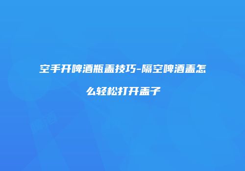 空手开啤酒瓶盖技巧-隔空啤酒盖怎么轻松打开盖子
