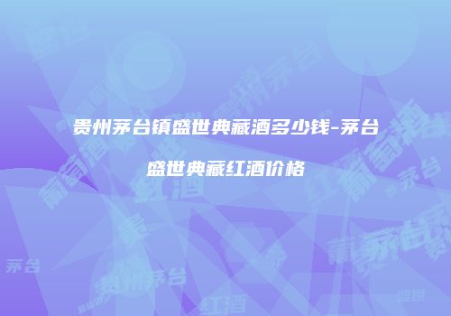 贵州茅台镇盛世典藏酒多少钱-茅台盛世典藏红酒价格