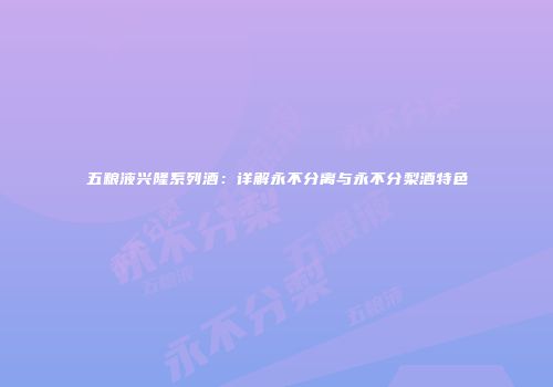 五粮液兴隆系列酒：详解永不分离与永不分梨酒特色