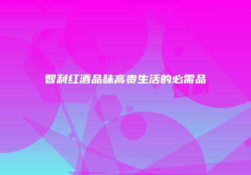 智利红酒品味高贵生活的必需品