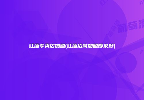 红酒专卖店加盟(红酒招商加盟哪家好)