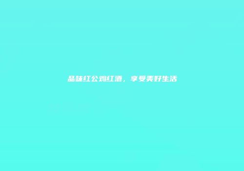 品味红公鸡红酒，享受美好生活