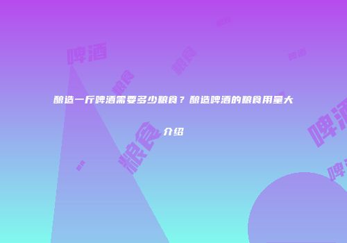 酿造一斤啤酒需要多少粮食？酿造啤酒的粮食用量大介绍
