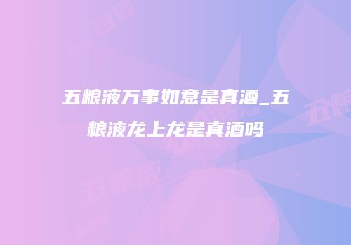 五粮液万事如意是真酒_五粮液龙上龙是真酒吗