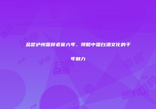 品尝泸州国粹老窖六年，领略中国白酒文化的千年魅力