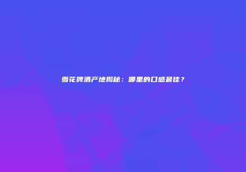 雪花啤酒产地揭秘：哪里的口感最佳？
