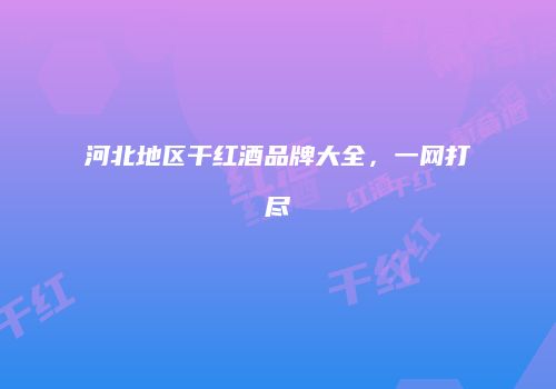 河北地区干红酒品牌大全，一网打尽