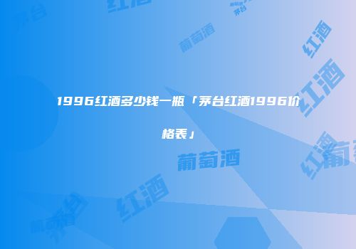 1996红酒多少钱一瓶「茅台红酒1996价格表」