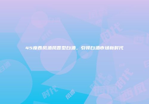 45度西凤酒凤香型白酒，引领白酒市场新时代