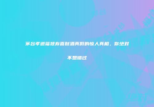 茅台孝道福禄寿喜财酒真假的惊人真相，你绝对不想错过