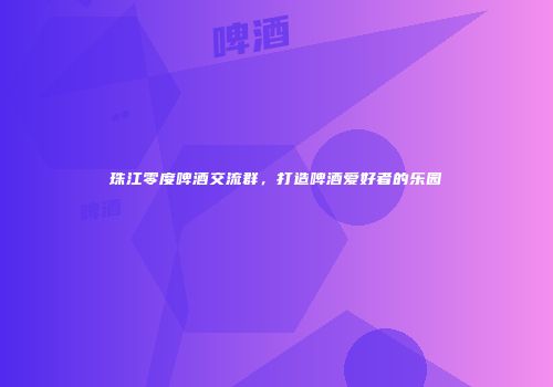 珠江零度啤酒交流群，打造啤酒爱好者的乐园