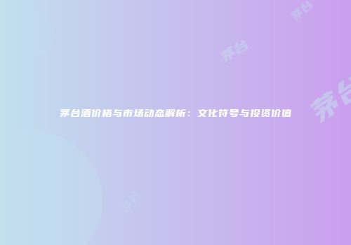 茅台酒价格与市场动态解析：文化符号与投资价值
