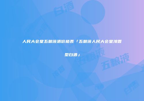 人民大会堂五粮液酒价格表「五粮液人民大会堂浓香型白酒」