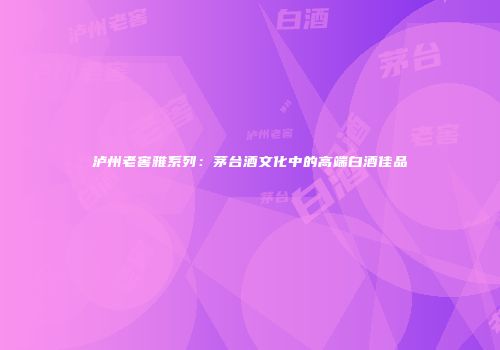泸州老窖雅系列：茅台酒文化中的高端白酒佳品