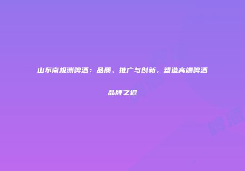 山东南极洲啤酒：品质、推广与创新，塑造高端啤酒品牌之道