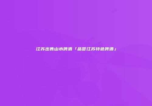 江苏出售山水啤酒「品尝江苏特色啤酒」