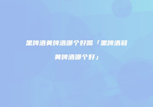 黑啤酒黄啤酒哪个好喝「黑啤酒和黄啤酒哪个好」