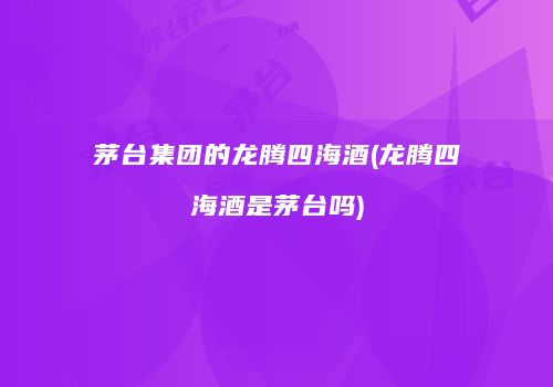茅台集团的龙腾四海酒(龙腾四海酒是茅台吗)