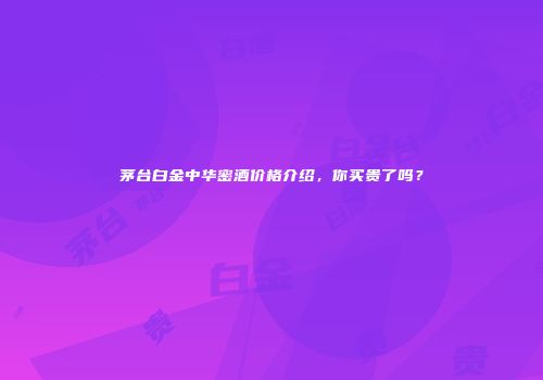 茅台白金中华密酒价格介绍，你买贵了吗？