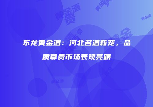 东龙黄金酒：河北名酒新宠，品质尊贵市场表现亮眼