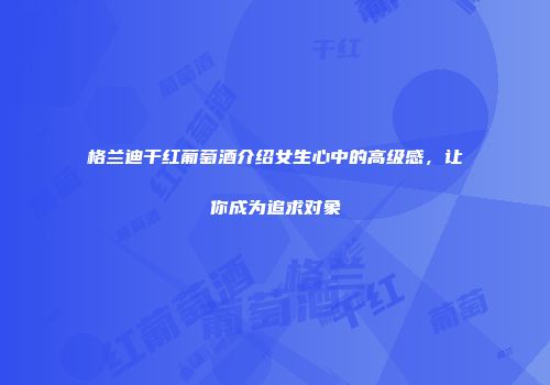 格兰迪干红葡萄酒介绍女生心中的高级感，让你成为追求对象