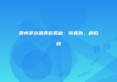 贵州茅台酒真价揭秘：辨真伪，避陷阱