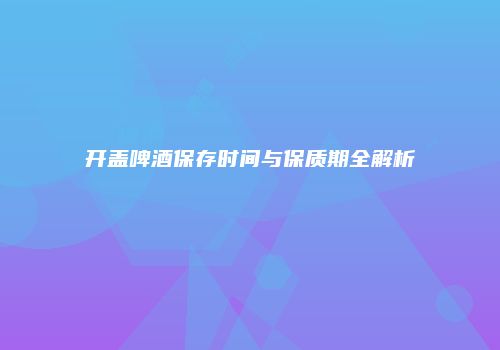 开盖啤酒保存时间与保质期全解析
