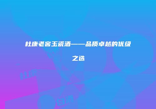 杜康老窖玉瓷酒——品质卓越的优级之选