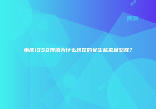重庆1958啤酒为什么现在的女生越来越愁嫁？