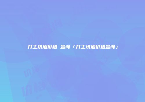 开工坊酒价格 查询「开工坊酒价格查询」