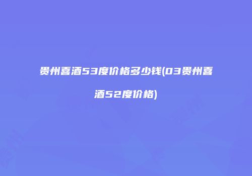 贵州喜酒53度价格多少钱(03贵州喜酒52度价格)