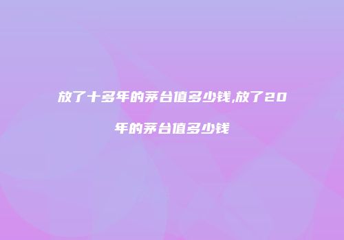 放了十多年的茅台值多少钱,放了20年的茅台值多少钱