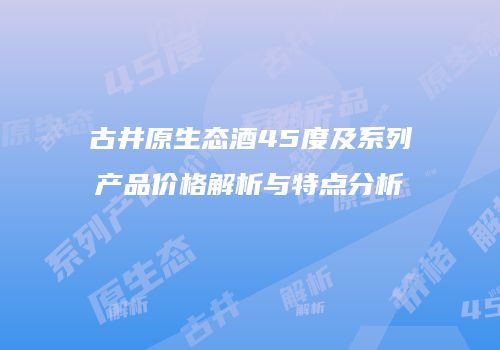 古井原生态酒45度及系列产品价格解析与特点分析