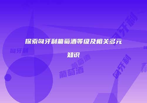 探索匈牙利葡萄酒等级及相关多元知识