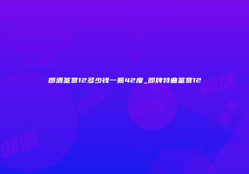 郎酒鉴赏12多少钱一瓶42度_郎牌特曲鉴赏12