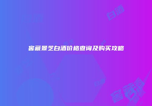 窖藏景芝白酒价格查询及购买攻略