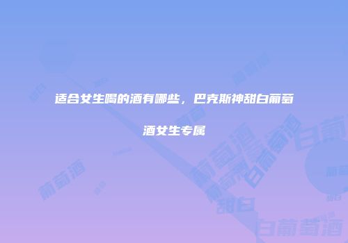 适合女生喝的酒有哪些，巴克斯神甜白葡萄酒女生专属