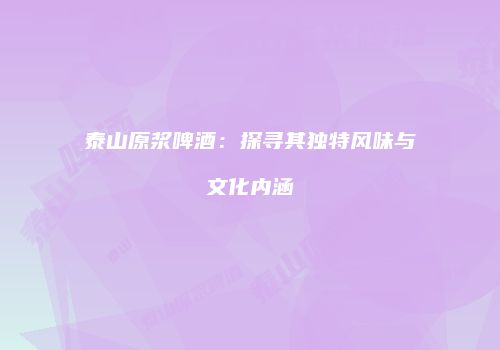 泰山原浆啤酒：探寻其独特风味与文化内涵
