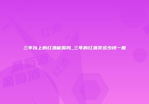 三年以上的红酒能喝吗_三年的红酒卖多少钱一瓶