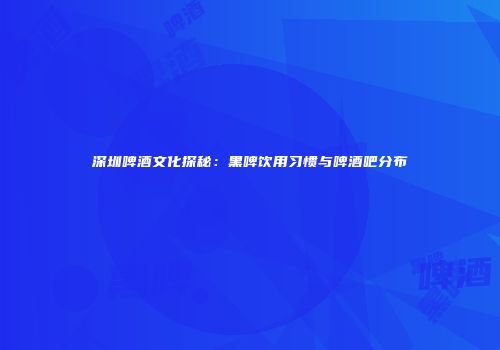 深圳啤酒文化探秘：黑啤饮用习惯与啤酒吧分布